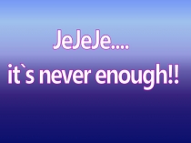 JeJeJe - it`s never enough!!